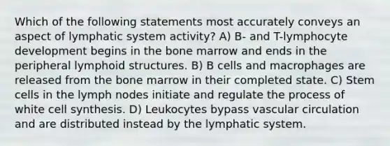 Which of the following statements most accurately conveys an aspect of lymphatic system activity? A) B- and T-lymphocyte development begins in the bone marrow and ends in the peripheral lymphoid structures. B) B cells and macrophages are released from the bone marrow in their completed state. C) Stem cells in the lymph nodes initiate and regulate the process of white cell synthesis. D) Leukocytes bypass vascular circulation and are distributed instead by the lymphatic system.