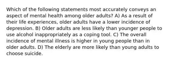 Which of the following statements most accurately conveys an aspect of mental health among older adults? A) As a result of their life experiences, older adults have a lower incidence of depression. B) Older adults are less likely than younger people to use alcohol inappropriately as a coping tool. C) The overall incidence of mental illness is higher in young people than in older adults. D) The elderly are more likely than young adults to choose suicide.