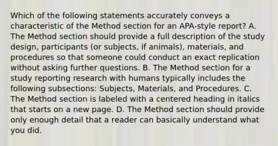 Which of the following statements accurately conveys a characteristic of the Method section for an APA-style report? A. The Method section should provide a full description of the study design, participants (or subjects, if animals), materials, and procedures so that someone could conduct an exact replication without asking further questions. B. The Method section for a study reporting research with humans typically includes the following subsections: Subjects, Materials, and Procedures. C. The Method section is labeled with a centered heading in italics that starts on a new page. D. The Method section should provide only enough detail that a reader can basically understand what you did.