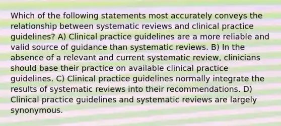 Which of the following statements most accurately conveys the relationship between systematic reviews and clinical practice guidelines? A) Clinical practice guidelines are a more reliable and valid source of guidance than systematic reviews. B) In the absence of a relevant and current systematic review, clinicians should base their practice on available clinical practice guidelines. C) Clinical practice guidelines normally integrate the results of systematic reviews into their recommendations. D) Clinical practice guidelines and systematic reviews are largely synonymous.