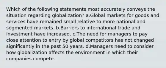 Which of the following statements most accurately conveys the situation regarding globalization? a.Global markets for goods and services have remained small relative to more national and segmented markets. b.Barriers to international trade and investment have increased. c.The need for managers to pay close attention to entry by global competitors has not changed significantly in the past 50 years. d.Managers need to consider how globalization affects the environment in which their companies compete.