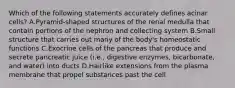 Which of the following statements accurately defines acinar cells? A.Pyramid-shaped structures of the renal medulla that contain portions of the nephron and collecting system B.Small structure that carries out many of the body's homeostatic functions C.Exocrine cells of the pancreas that produce and secrete pancreatic juice (i.e., digestive enzymes, bicarbonate, and water) into ducts D.Hairlike extensions from the plasma membrane that propel substances past the cell
