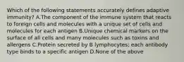 Which of the following statements accurately defines adaptive immunity? A.The component of the immune system that reacts to foreign cells and molecules with a unique set of cells and molecules for each antigen B.Unique chemical markers on the surface of all cells and many molecules such as toxins and allergens C.Protein secreted by B lymphocytes; each antibody type binds to a specific antigen D.None of the above