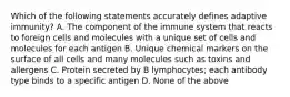 Which of the following statements accurately defines adaptive immunity? A. The component of the immune system that reacts to foreign cells and molecules with a unique set of cells and molecules for each antigen B. Unique chemical markers on the surface of all cells and many molecules such as toxins and allergens C. Protein secreted by B lymphocytes; each antibody type binds to a specific antigen D. None of the above