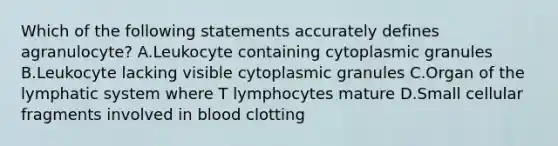 Which of the following statements accurately defines agranulocyte? A.Leukocyte containing cytoplasmic granules B.Leukocyte lacking visible cytoplasmic granules C.Organ of the lymphatic system where T lymphocytes mature D.Small cellular fragments involved in blood clotting