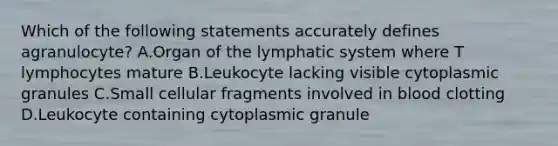 Which of the following statements accurately defines agranulocyte? A.Organ of the lymphatic system where T lymphocytes mature B.Leukocyte lacking visible cytoplasmic granules C.Small cellular fragments involved in blood clotting D.Leukocyte containing cytoplasmic granule