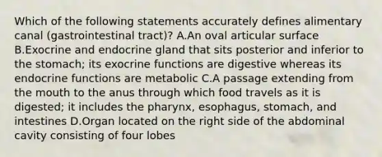 Which of the following statements accurately defines alimentary canal (gastrointestinal tract)? A.An oval articular surface B.Exocrine and endocrine gland that sits posterior and inferior to the stomach; its exocrine functions are digestive whereas its endocrine functions are metabolic C.A passage extending from the mouth to the anus through which food travels as it is digested; it includes the pharynx, esophagus, stomach, and intestines D.Organ located on the right side of the abdominal cavity consisting of four lobes