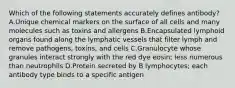 Which of the following statements accurately defines antibody? A.Unique chemical markers on the surface of all cells and many molecules such as toxins and allergens B.Encapsulated lymphoid organs found along the lymphatic vessels that filter lymph and remove pathogens, toxins, and cells C.Granulocyte whose granules interact strongly with the red dye eosin; less numerous than neutrophils D.Protein secreted by B lymphocytes; each antibody type binds to a specific antigen