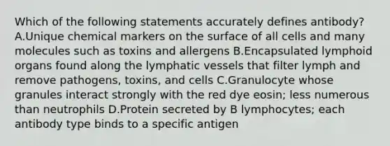 Which of the following statements accurately defines antibody? A.Unique chemical markers on the surface of all cells and many molecules such as toxins and allergens B.Encapsulated lymphoid organs found along the lymphatic vessels that filter lymph and remove pathogens, toxins, and cells C.Granulocyte whose granules interact strongly with the red dye eosin; less numerous than neutrophils D.Protein secreted by B lymphocytes; each antibody type binds to a specific antigen