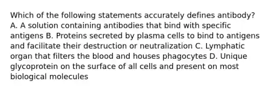 Which of the following statements accurately defines antibody? A. A solution containing antibodies that bind with specific antigens B. Proteins secreted by plasma cells to bind to antigens and facilitate their destruction or neutralization C. Lymphatic organ that filters the blood and houses phagocytes D. Unique glycoprotein on the surface of all cells and present on most biological molecules