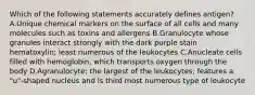 Which of the following statements accurately defines antigen? A.Unique chemical markers on the surface of all cells and many molecules such as toxins and allergens B.Granulocyte whose granules interact strongly with the dark purple stain hematoxylin; least numerous of the leukocytes C.Anucleate cells filled with hemoglobin, which transports oxygen through the body D.Agranulocyte; the largest of the leukocytes; features a "u"-shaped nucleus and is third most numerous type of leukocyte