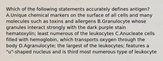 Which of the following statements accurately defines antigen? A.Unique chemical markers on the surface of all cells and many molecules such as toxins and allergens B.Granulocyte whose granules interact strongly with the dark purple stain hematoxylin; least numerous of the leukocytes C.Anucleate cells filled with hemoglobin, which transports oxygen through the body D.Agranulocyte; the largest of the leukocytes; features a "u"-shaped nucleus and is third most numerous type of leukocyte