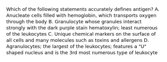 Which of the following statements accurately defines antigen? A. Anucleate cells filled with hemoglobin, which transports oxygen through the body B. Granulocyte whose granules interact strongly with the dark purple stain hematoxylin; least numerous of the leukocytes C. Unique chemical markers on the surface of all cells and many molecules such as toxins and allergens D. Agranulocytes; the largest of the leukocytes; features a "U" shaped nucleus and is the 3rd most numerous type of leukocyte