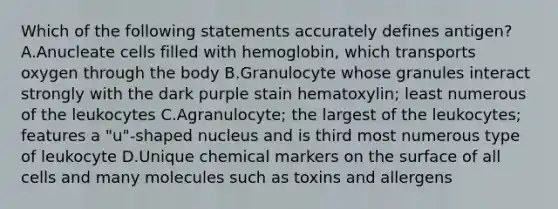 Which of the following statements accurately defines antigen? A.Anucleate cells filled with hemoglobin, which transports oxygen through the body B.Granulocyte whose granules interact strongly with the dark purple stain hematoxylin; least numerous of the leukocytes C.Agranulocyte; the largest of the leukocytes; features a "u"-shaped nucleus and is third most numerous type of leukocyte D.Unique chemical markers on the surface of all cells and many molecules such as toxins and allergens