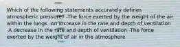 Which of the following statements accurately defines atmospheric pressure? -The force exerted by the weight of the air within the lungs -An increase in the rate and depth of ventilation -A decrease in the rate and depth of ventilation -The force exerted by the weight of air in the atmosphere