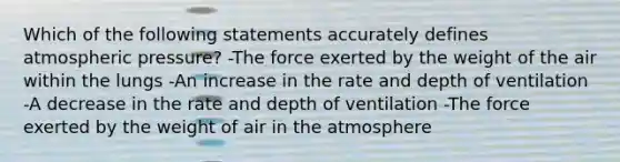 Which of the following statements accurately defines atmospheric pressure? -The force exerted by the weight of the air within the lungs -An increase in the rate and depth of ventilation -A decrease in the rate and depth of ventilation -The force exerted by the weight of air in the atmosphere