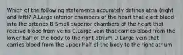 Which of the following statements accurately defines atria (right and left)? A.Large inferior chambers of the heart that eject blood into the arteries B.Small superior chambers of the heart that receive blood from veins C.Large vein that carries blood from the lower half of the body to the right atrium D.Large vein that carries blood from the upper half of the body to the right atrium