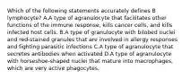 Which of the following statements accurately defines B lymphocyte? A.A type of agranulocyte that facilitates other functions of the immune response, kills cancer cells, and kills infected host cells. B.A type of granulocyte with bilobed nuclei and red-stained granules that are involved in allergy responses and fighting parasitic infections C.A type of agranulocyte that secretes antibodies when activated D.A type of agranulocyte with horseshoe-shaped nuclei that mature into macrophages, which are very active phagocytes.