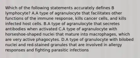 Which of the following statements accurately defines B lymphocyte? A.A type of agranulocyte that facilitates other functions of the immune response, kills cancer cells, and kills infected host cells. B.A type of agranulocyte that secretes antibodies when activated C.A type of agranulocyte with horseshoe-shaped nuclei that mature into macrophages, which are very active phagocytes. D.A type of granulocyte with bilobed nuclei and red-stained granules that are involved in allergy responses and fighting parasitic infections