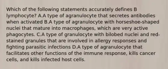 Which of the following statements accurately defines B lymphocyte? A.A type of agranulocyte that secretes antibodies when activated B.A type of agranulocyte with horseshoe-shaped nuclei that mature into macrophages, which are very active phagocytes. C.A type of granulocyte with bilobed nuclei and red-stained granules that are involved in allergy responses and fighting parasitic infections D.A type of agranulocyte that facilitates other functions of the immune response, kills cancer cells, and kills infected host cells.