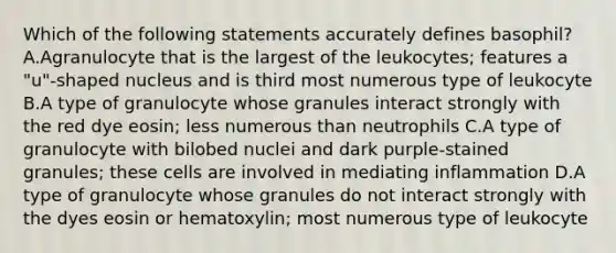 Which of the following statements accurately defines basophil? A.Agranulocyte that is the largest of the leukocytes; features a "u"-shaped nucleus and is third most numerous type of leukocyte B.A type of granulocyte whose granules interact strongly with the red dye eosin; less numerous than neutrophils C.A type of granulocyte with bilobed nuclei and dark purple-stained granules; these cells are involved in mediating inflammation D.A type of granulocyte whose granules do not interact strongly with the dyes eosin or hematoxylin; most numerous type of leukocyte