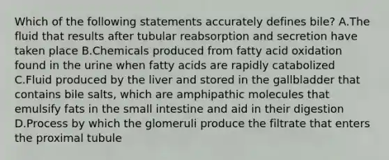 Which of the following statements accurately defines bile? A.The fluid that results after tubular reabsorption and secretion have taken place B.Chemicals produced from fatty acid oxidation found in the urine when fatty acids are rapidly catabolized C.Fluid produced by the liver and stored in the gallbladder that contains bile salts, which are amphipathic molecules that emulsify fats in the small intestine and aid in their digestion D.Process by which the glomeruli produce the filtrate that enters the proximal tubule