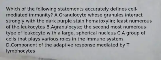 Which of the following statements accurately defines cell-mediated immunity? A.Granulocyte whose granules interact strongly with the dark purple stain hematoxylin; least numerous of the leukocytes B.Agranulocyte; the second most numerous type of leukocyte with a large, spherical nucleus C.A group of cells that plays various roles in the immune system D.Component of the adaptive response mediated by T lymphocytes