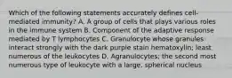 Which of the following statements accurately defines cell-mediated immunity? A. A group of cells that plays various roles in the immune system B. Component of the adaptive response mediated by T lymphocytes C. Granulocyte whose granules interact strongly with the dark purple stain hematoxylin; least numerous of the leukocytes D. Agranulocytes; the second most numerous type of leukocyte with a large, spherical nucleus