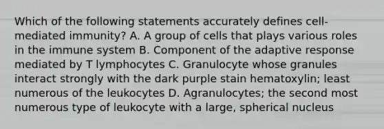 Which of the following statements accurately defines cell-mediated immunity? A. A group of cells that plays various roles in the immune system B. Component of the adaptive response mediated by T lymphocytes C. Granulocyte whose granules interact strongly with the dark purple stain hematoxylin; least numerous of the leukocytes D. Agranulocytes; the second most numerous type of leukocyte with a large, spherical nucleus