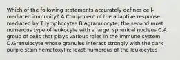 Which of the following statements accurately defines cell-mediated immunity? A.Component of the adaptive response mediated by T lymphocytes B.Agranulocyte; the second most numerous type of leukocyte with a large, spherical nucleus C.A group of cells that plays various roles in the immune system D.Granulocyte whose granules interact strongly with the dark purple stain hematoxylin; least numerous of the leukocytes