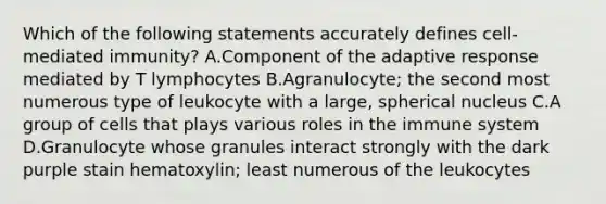 Which of the following statements accurately defines cell-mediated immunity? A.Component of the adaptive response mediated by T lymphocytes B.Agranulocyte; the second most numerous type of leukocyte with a large, spherical nucleus C.A group of cells that plays various roles in the immune system D.Granulocyte whose granules interact strongly with the dark purple stain hematoxylin; least numerous of the leukocytes