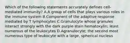 Which of the following statements accurately defines cell-mediated immunity? A.A group of cells that plays various roles in the immune system B.Component of the adaptive response mediated by T lymphocytes C.Granulocyte whose granules interact strongly with the dark purple stain hematoxylin; least numerous of the leukocytes D.Agranulocyte; the second most numerous type of leukocyte with a large, spherical nucleus