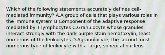 Which of the following statements accurately defines cell-mediated immunity? A.A group of cells that plays various roles in the immune system B.Component of the adaptive response mediated by T lymphocytes C.Granulocyte whose granules interact strongly with the dark purple stain hematoxylin; least numerous of the leukocytes D.Agranulocyte; the second most numerous type of leukocyte with a large, spherical nucleus