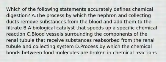 Which of the following statements accurately defines chemical digestion? A.The process by which the nephron and collecting ducts remove substances from the blood and add them to the filtrate B.A biological catalyst that speeds up a specific chemical reaction C.Blood vessels surrounding the components of the renal tubule that receive substances reabsorbed from the renal tubule and collecting system D.Process by which the chemical bonds between food molecules are broken in chemical reactions