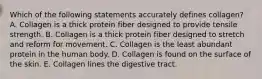 Which of the following statements accurately defines collagen? A. Collagen is a thick protein fiber designed to provide tensile strength. B. Collagen is a thick protein fiber designed to stretch and reform for movement. C. Collagen is the least abundant protein in the human body. D. Collagen is found on the surface of the skin. E. Collagen lines the digestive tract.