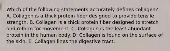 Which of the following statements accurately defines collagen? A. Collagen is a thick protein fiber designed to provide tensile strength. B. Collagen is a thick protein fiber designed to stretch and reform for movement. C. Collagen is the least abundant protein in the human body. D. Collagen is found on the surface of the skin. E. Collagen lines the digestive tract.