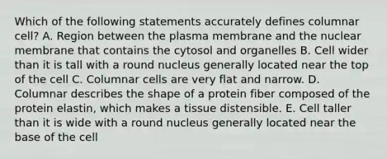 Which of the following statements accurately defines columnar cell? A. Region between the plasma membrane and the nuclear membrane that contains the cytosol and organelles B. Cell wider than it is tall with a round nucleus generally located near the top of the cell C. Columnar cells are very flat and narrow. D. Columnar describes the shape of a protein fiber composed of the protein elastin, which makes a tissue distensible. E. Cell taller than it is wide with a round nucleus generally located near the base of the cell