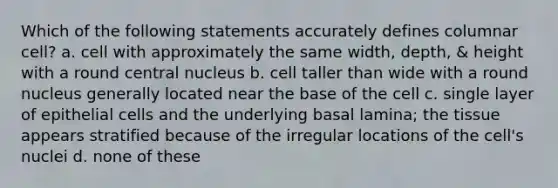 Which of the following statements accurately defines columnar cell? a. cell with approximately the same width, depth, & height with a round central nucleus b. cell taller than wide with a round nucleus generally located near the base of the cell c. single layer of epithelial cells and the underlying basal lamina; the tissue appears stratified because of the irregular locations of the cell's nuclei d. none of these