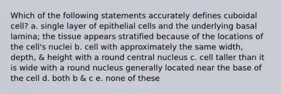 Which of the following statements accurately defines cuboidal cell? a. single layer of epithelial cells and the underlying basal lamina; the tissue appears stratified because of the locations of the cell's nuclei b. cell with approximately the same width, depth, & height with a round central nucleus c. cell taller than it is wide with a round nucleus generally located near the base of the cell d. both b & c e. none of these