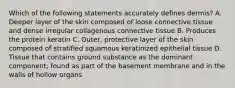 Which of the following statements accurately defines dermis? A. Deeper layer of the skin composed of loose connective tissue and dense irregular collagenous connective tissue B. Produces the protein keratin C. Outer, protective layer of the skin composed of stratified squamous keratinized epithelial tissue D. Tissue that contains ground substance as the dominant component; found as part of the basement membrane and in the walls of hollow organs