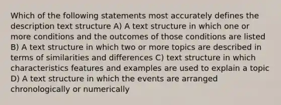 Which of the following statements most accurately defines the description text structure A) A text structure in which one or more conditions and the outcomes of those conditions are listed B) A text structure in which two or more topics are described in terms of similarities and differences C) text structure in which characteristics features and examples are used to explain a topic D) A text structure in which the events are arranged chronologically or numerically