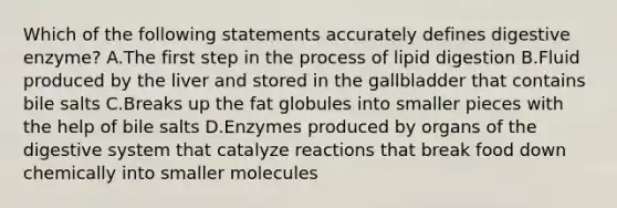 Which of the following statements accurately defines digestive enzyme? A.The first step in the process of lipid digestion B.Fluid produced by the liver and stored in the gallbladder that contains bile salts C.Breaks up the fat globules into smaller pieces with the help of bile salts D.Enzymes produced by organs of the digestive system that catalyze reactions that break food down chemically into smaller molecules