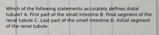 Which of the following statements accurately defines distal tubule? A. First part of the small intestine B. Final segment of the renal tubule C. Last part of the small intestine D. Initial segment of the renal tubule