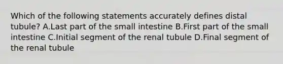 Which of the following statements accurately defines distal tubule? A.Last part of the small intestine B.First part of the small intestine C.Initial segment of the renal tubule D.Final segment of the renal tubule