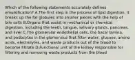 Which of the following statements accurately defines emulsification? A.The first step in the process of lipid digestion, it breaks up the fat globules into smaller pieces with the help of bile salts B.Organs that assist in mechanical or chemical digestion, including the teeth, tongue, salivary glands, pancreas, and liver C.The glomerular endothelial cells, the basal lamina, and podocytes in the glomerulus that filter water, glucose, amino acids, electrolytes, and waste products out of the blood to become filtrate D.Functional unit of the kidney responsible for filtering and removing waste products from the blood