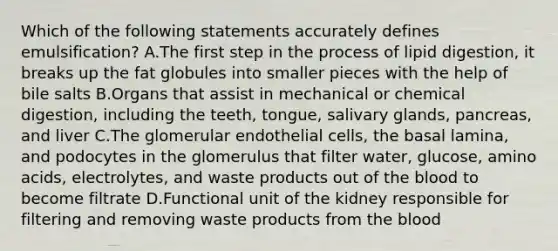 Which of the following statements accurately defines emulsification? A.The first step in the process of lipid digestion, it breaks up the fat globules into smaller pieces with the help of bile salts B.Organs that assist in mechanical or chemical digestion, including the teeth, tongue, salivary glands, pancreas, and liver C.The glomerular endothelial cells, the basal lamina, and podocytes in the glomerulus that filter water, glucose, amino acids, electrolytes, and waste products out of the blood to become filtrate D.Functional unit of the kidney responsible for filtering and removing waste products from the blood