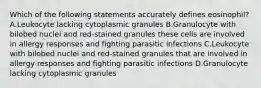 Which of the following statements accurately defines eosinophil? A.Leukocyte lacking cytoplasmic granules B.Granulocyte with bilobed nuclei and red-stained granules these cells are involved in allergy responses and fighting parasitic infections C.Leukocyte with bilobed nuclei and red-stained granules that are involved in allergy responses and fighting parasitic infections D.Granulocyte lacking cytoplasmic granules