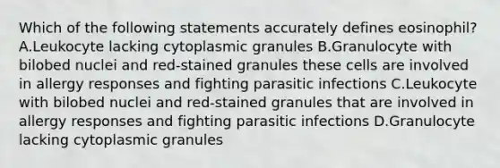 Which of the following statements accurately defines eosinophil? A.Leukocyte lacking cytoplasmic granules B.Granulocyte with bilobed nuclei and red-stained granules these cells are involved in allergy responses and fighting parasitic infections C.Leukocyte with bilobed nuclei and red-stained granules that are involved in allergy responses and fighting parasitic infections D.Granulocyte lacking cytoplasmic granules