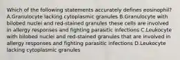 Which of the following statements accurately defines eosinophil? A.Granulocyte lacking cytoplasmic granules B.Granulocyte with bilobed nuclei and red-stained granules these cells are involved in allergy responses and fighting parasitic infections C.Leukocyte with bilobed nuclei and red-stained granules that are involved in allergy responses and fighting parasitic infections D.Leukocyte lacking cytoplasmic granules