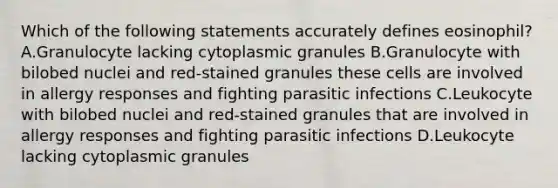 Which of the following statements accurately defines eosinophil? A.Granulocyte lacking cytoplasmic granules B.Granulocyte with bilobed nuclei and red-stained granules these cells are involved in allergy responses and fighting parasitic infections C.Leukocyte with bilobed nuclei and red-stained granules that are involved in allergy responses and fighting parasitic infections D.Leukocyte lacking cytoplasmic granules